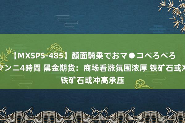 【MXSPS-485】顔面騎乗でおマ●コべろべろ！絶頂クンニ4時間 黑金期货：商场看涨氛围浓厚 铁矿石或冲高承压