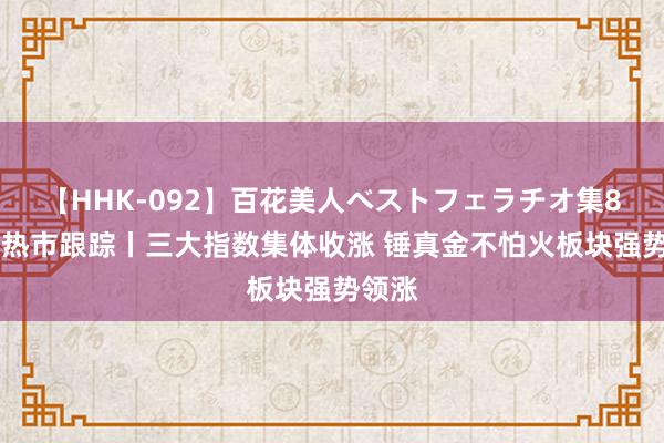 【HHK-092】百花美人ベストフェラチオ集8時間 热市跟踪丨三大指数集体收涨 锤真金不怕火板块强势领涨