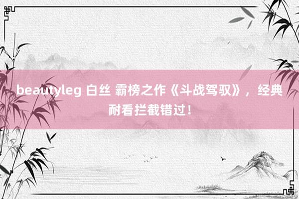 beautyleg 白丝 霸榜之作《斗战驾驭》，经典耐看拦截错过！
