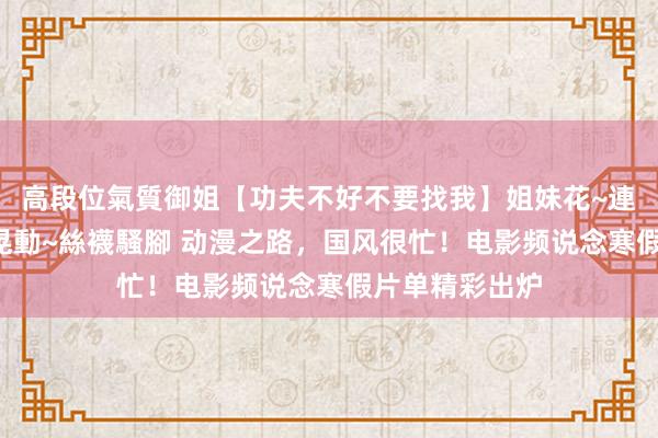 高段位氣質御姐【功夫不好不要找我】姐妹花~連體絲襪~大奶晃動~絲襪騷腳 动漫之路，国风很忙！电影频说念寒假片单精彩出炉