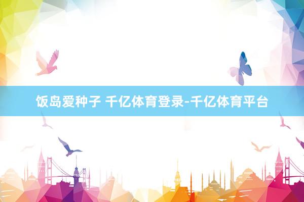 饭岛爱种子 千亿体育登录-千亿体育平台
