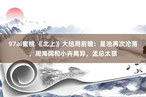 97ai蜜桃 《北上》大结局前瞻：星池再次沦落，周海阔和小卉离异，孟总太狠