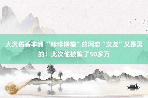 大沢佑香非洲 “嗲嗲糯糯”的网恋“女友”又是男的！此次他被骗了50多万