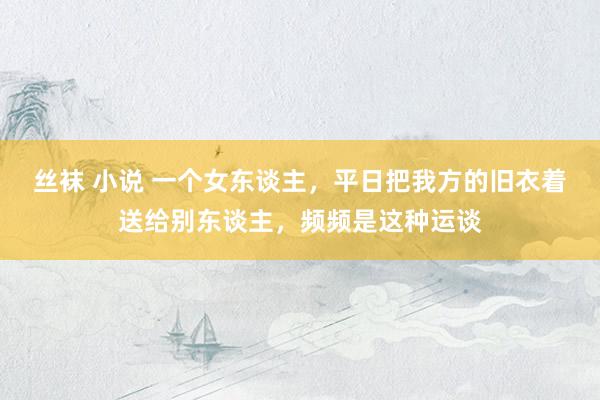丝袜 小说 一个女东谈主，平日把我方的旧衣着送给别东谈主，频频是这种运谈
