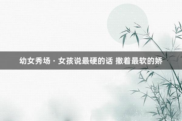 幼女秀场 · 女孩说最硬的话 撒着最软的娇