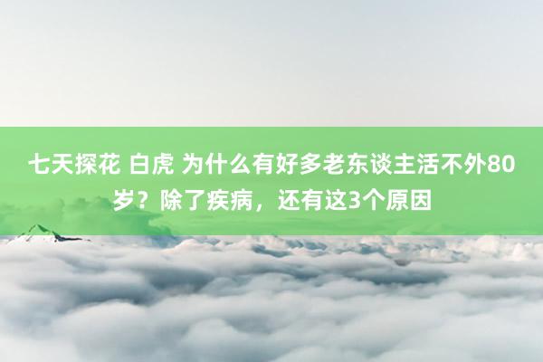 七天探花 白虎 为什么有好多老东谈主活不外80岁？除了疾病，还有这3个原因