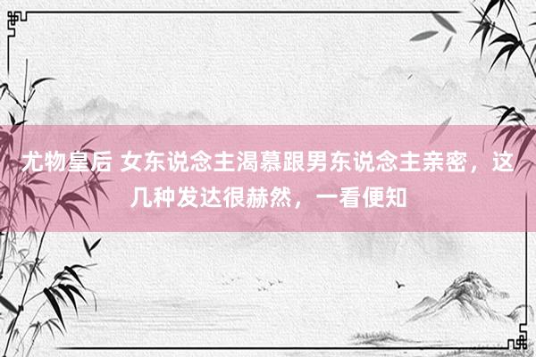 尤物皇后 女东说念主渴慕跟男东说念主亲密，这几种发达很赫然，一看便知