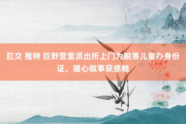 肛交 推特 巨野营里派出所上门为脱落儿童办身份证，暖心做事获感触