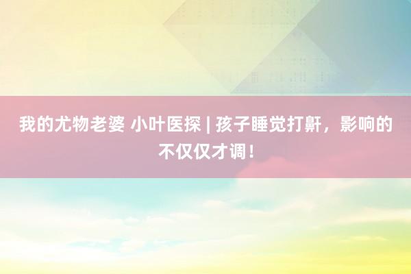 我的尤物老婆 小叶医探 | 孩子睡觉打鼾，影响的不仅仅才调！