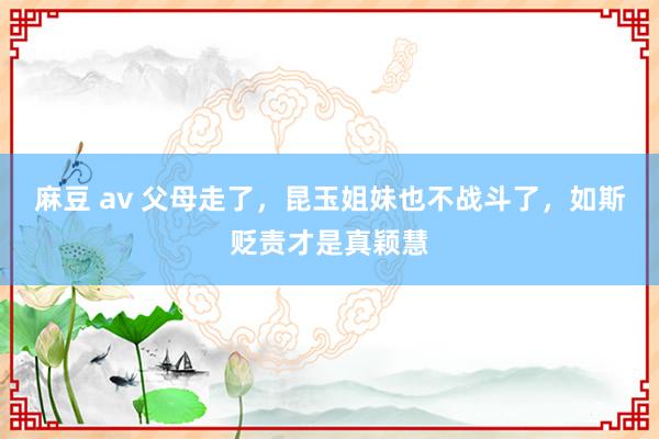 麻豆 av 父母走了，昆玉姐妹也不战斗了，如斯贬责才是真颖慧