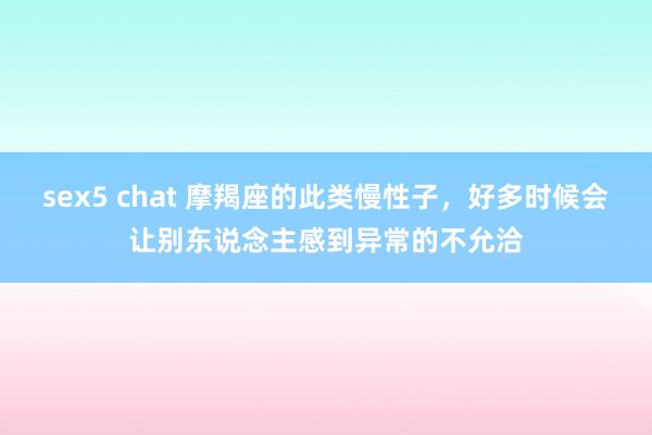 sex5 chat 摩羯座的此类慢性子，好多时候会让别东说念主感到异常的不允洽