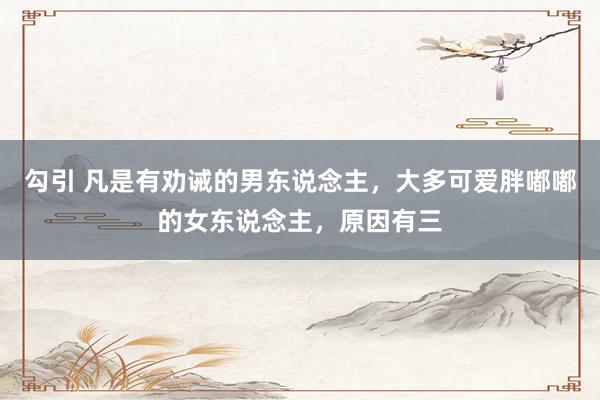 勾引 凡是有劝诫的男东说念主，大多可爱胖嘟嘟的女东说念主，原因有三