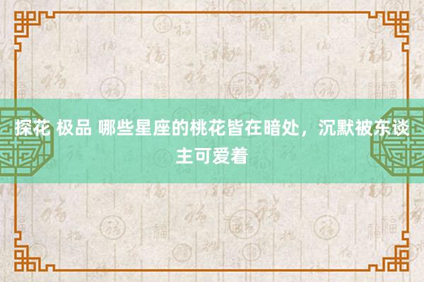 探花 极品 哪些星座的桃花皆在暗处，沉默被东谈主可爱着