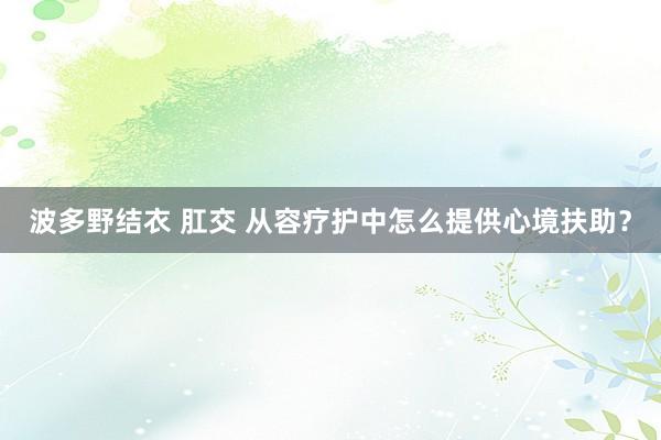 波多野结衣 肛交 从容疗护中怎么提供心境扶助？