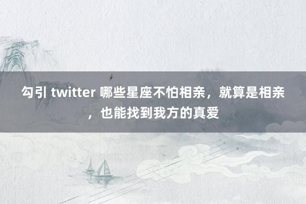 勾引 twitter 哪些星座不怕相亲，就算是相亲，也能找到我方的真爱
