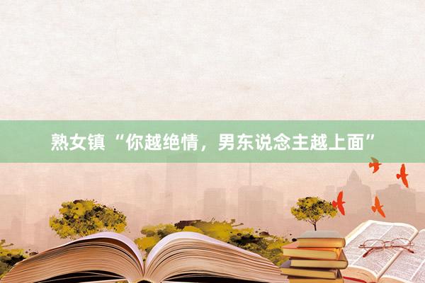 熟女镇 “你越绝情，男东说念主越上面”