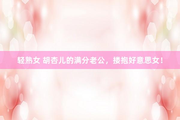 轻熟女 胡杏儿的满分老公，搂抱好意思女！