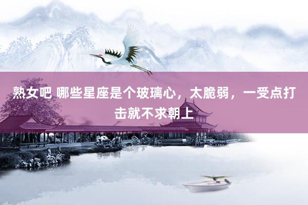 熟女吧 哪些星座是个玻璃心，太脆弱，一受点打击就不求朝上
