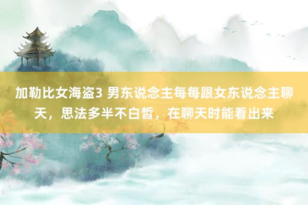 加勒比女海盗3 男东说念主每每跟女东说念主聊天，思法多半不白皙，在聊天时能看出来