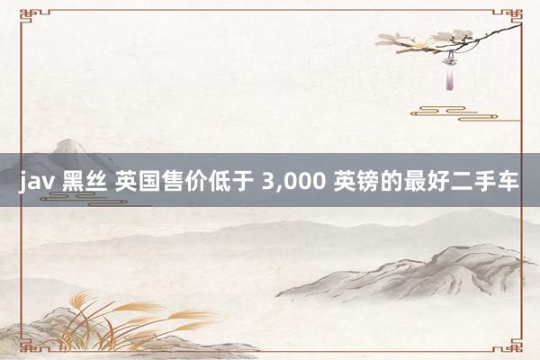 jav 黑丝 英国售价低于 3,000 英镑的最好二手车