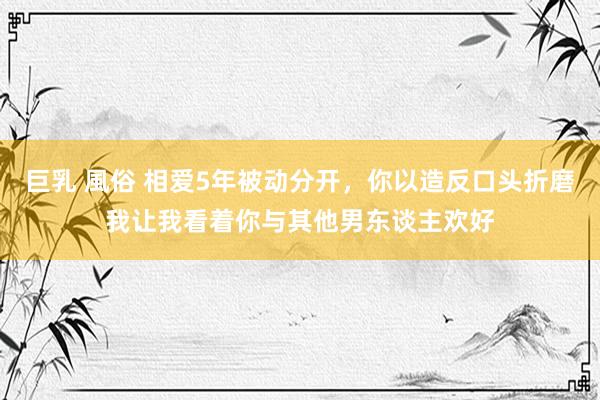 巨乳 風俗 相爱5年被动分开，你以造反口头折磨我让我看着你与其他男东谈主欢好