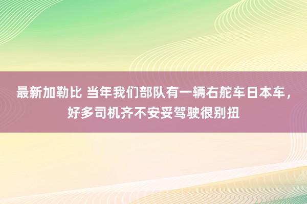 最新加勒比 当年我们部队有一辆右舵车日本车，好多司机齐不安妥驾驶很别扭