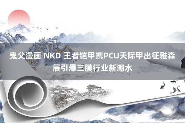 鬼父漫画 NKD 王者铠甲携PCU天际甲出征雅森展引爆三膜行业新潮水