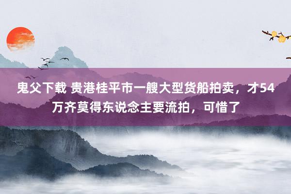 鬼父下载 贵港桂平市一艘大型货船拍卖，才54万齐莫得东说念主要流拍，可惜了