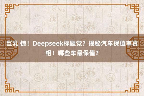 巨乳 惊！Deepseek标题党？揭秘汽车保值率真相！哪些车最保值？