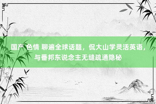 国产 色情 聊遍全球话题，侃大山学灵活英语，与番邦东说念主无缝疏通隐秘