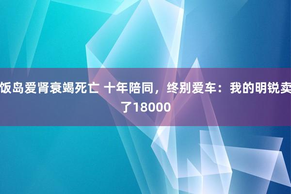 饭岛爱肾衰竭死亡 十年陪同，终别爱车：我的明锐卖了18000