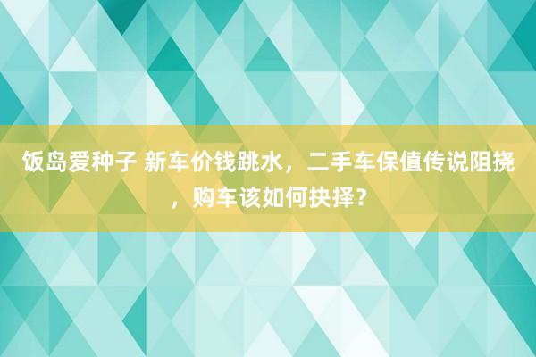 饭岛爱种子 新车价钱跳水，二手车保值传说阻挠，购车该如何抉择？