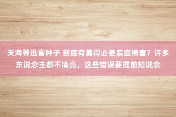 天海翼迅雷种子 到底有莫得必要装座椅套？许多东说念主都不清亮，这些错误要提前知说念