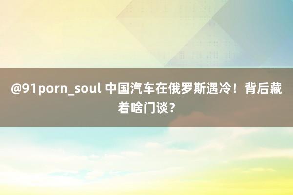 @91porn_soul 中国汽车在俄罗斯遇冷！背后藏着啥门谈？