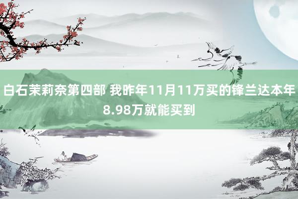 白石茉莉奈第四部 我昨年11月11万买的锋兰达本年8.98万就能买到