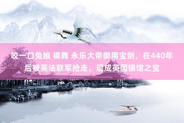 咬一口兔娘 裸舞 永乐大帝御用宝剑，在440年后被英法联军抢走，现成英国镇馆之宝