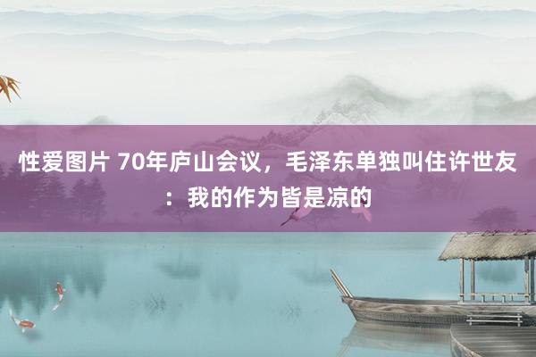 性爱图片 70年庐山会议，毛泽东单独叫住许世友：我的作为皆是凉的