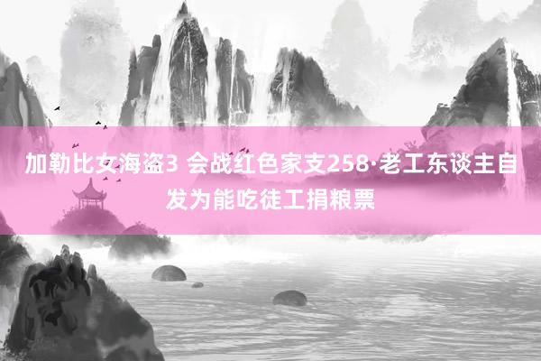 加勒比女海盗3 会战红色家支258·老工东谈主自发为能吃徒工捐粮票