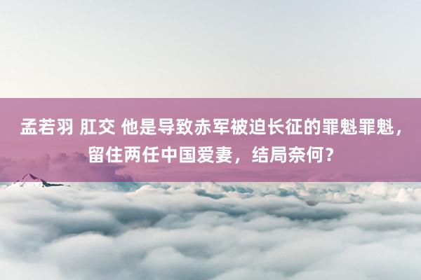 孟若羽 肛交 他是导致赤军被迫长征的罪魁罪魁，留住两任中国爱妻，结局奈何？