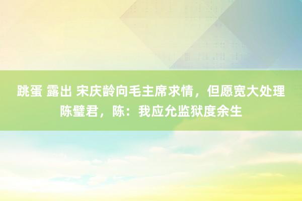 跳蛋 露出 宋庆龄向毛主席求情，但愿宽大处理陈璧君，陈：我应允监狱度余生