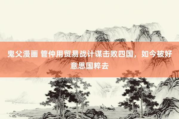 鬼父漫画 管仲用贸易战计谋击败四国，如今被好意思国粹去