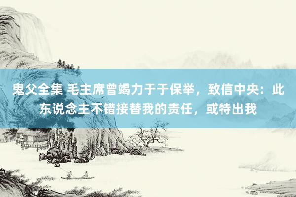 鬼父全集 毛主席曾竭力于于保举，致信中央：此东说念主不错接替我的责任，或特出我