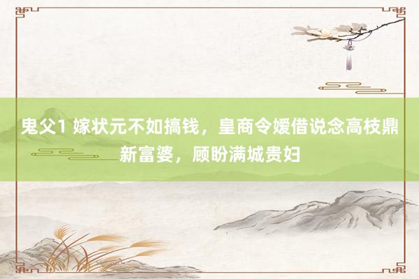 鬼父1 嫁状元不如搞钱，皇商令嫒借说念高枝鼎新富婆，顾盼满城贵妇