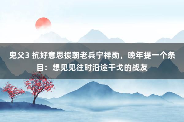 鬼父3 抗好意思援朝老兵宁祥勋，晚年提一个条目：想见见往时沿途干戈的战友