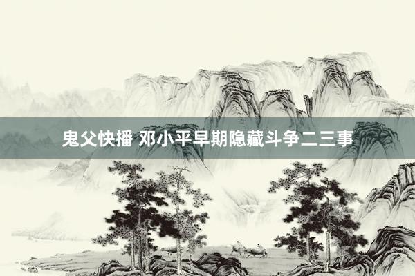 鬼父快播 邓小平早期隐藏斗争二三事