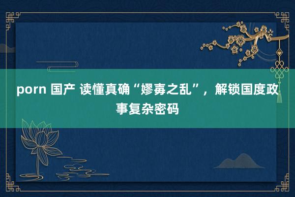 porn 国产 读懂真确“嫪毐之乱”，解锁国度政事复杂密码