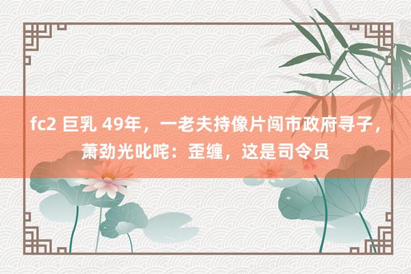 fc2 巨乳 49年，一老夫持像片闯市政府寻子，萧劲光叱咤：歪缠，这是司令员