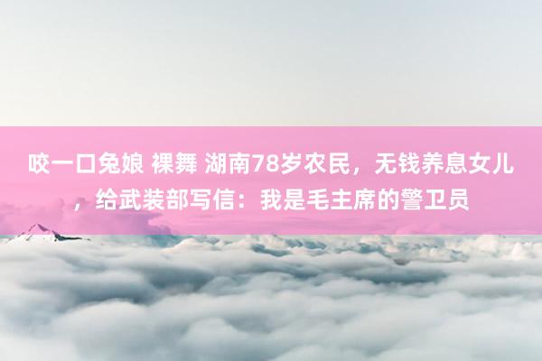 咬一口兔娘 裸舞 湖南78岁农民，无钱养息女儿，给武装部写信：我是毛主席的警卫员