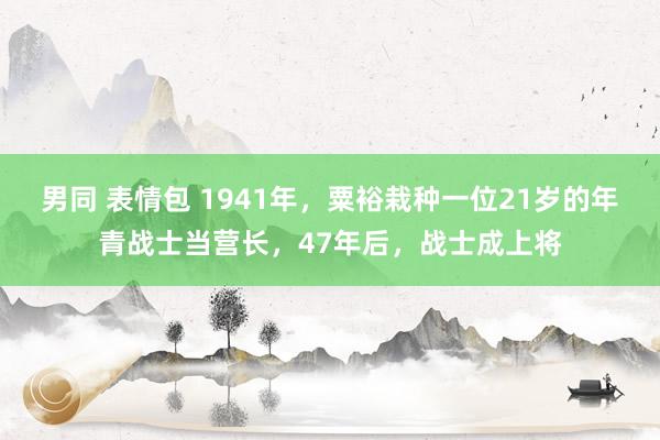 男同 表情包 1941年，粟裕栽种一位21岁的年青战士当营长，47年后，战士成上将