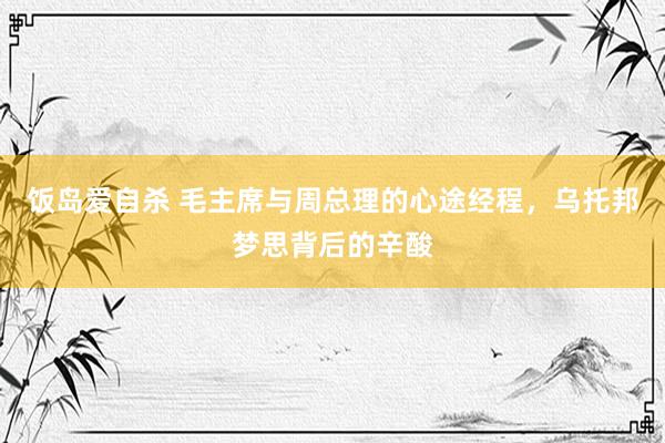 饭岛爱自杀 毛主席与周总理的心途经程，乌托邦梦思背后的辛酸